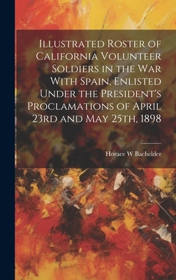 Illustrated Roster of California Volunteer Soldiers in the war With Spain, Enlisted Under the President's Proclamations of April 23rd and May 25th, 18 by Bachelder, Horace W.