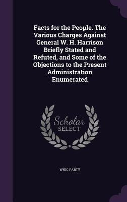 Facts for the People. The Various Charges Against General W. H. Harrison Briefly Stated and Refuted, and Some of the Objections to the Present Adminis by Party, Whig
