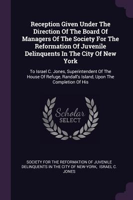 Reception Given Under The Direction Of The Board Of Managers Of The Society For The Reformation Of Juvenile Delinquents In The City Of New York: To Is by Society for the Reformation of Juvenile
