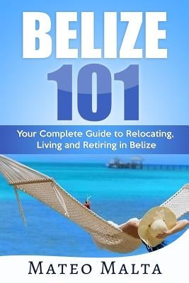 Belize 101: Your Complete Guide to Relocating, Living and Retiring in Belize by Malta, Mateo