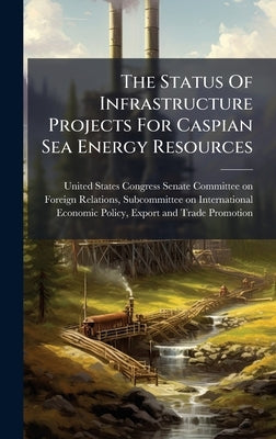 The Status Of Infrastructure Projects For Caspian Sea Energy Resources by United States Congress Senate Committ