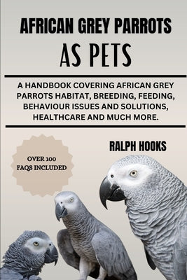 African Grey Parrots as Pets: A Handbook Covering African Grey Parrots Habitat, Breeding, Feeding, Behaviour Issues And Solutions, Healthcare And Mu by Hooks, Ralph