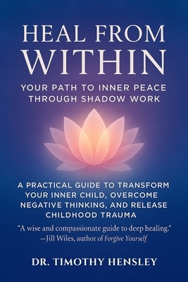 Heal from Within: Your Path to Inner Peace Through Shadow Work: A Practical Guide to Transform Your Inner Child, Overcome Negative Thinking, and Relea by Hensley, Timothy