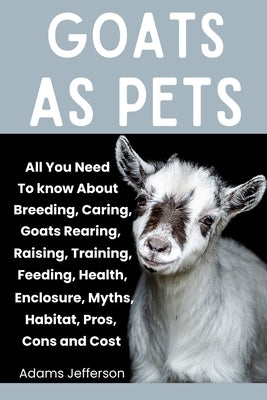 Goats as Pets: All You Need To Know About Breeding, Caring, Goats Rearing, Raising, Training, Feeding, Health, Enclosure, Myths, Habi by Jefferson, Adams