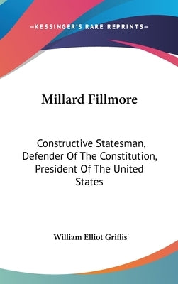 Millard Fillmore: Constructive Statesman, Defender Of The Constitution, President Of The United States by Griffis, William Elliot