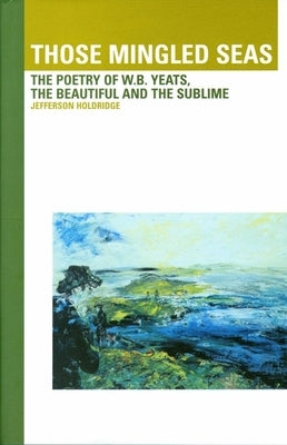 Those Mingled Seas: The Poetry of W.B.Yeats, the Beautiful and the Sublime: The Poetry of W.B.Yeats, the Beautiful and the Sublime by Holdridge, Jefferson