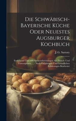Die Schwäbisch-bayerische Küche Oder Neuestes Augsburger Kochbuch: Enthaltend Über 800 Speisezubereitungen Als: Fleisch- Und Fastenspeisen, ...: Nach by Sartory, J. G.