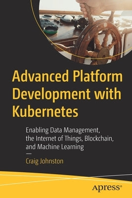 Advanced Platform Development with Kubernetes: Enabling Data Management, the Internet of Things, Blockchain, and Machine Learning by Johnston, Craig