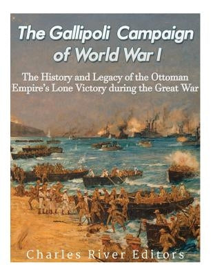 The Gallipoli Campaign of World War I: The History and Legacy of the Ottoman Empire's Lone Victory during the Great War by Charles River Editors