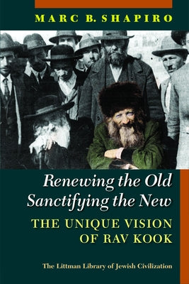 Renewing the Old, Sanctifying the New: The Unique Vision of Rav Kook by Shapiro, Marc B.