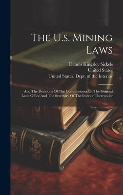 The U.s. Mining Laws: And The Decisions Of The Commissioner Of The General Land Office And The Secretary Of The Interior Thereunder by Sickels, Dennis Kingsley