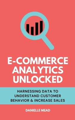 E-Commerce Analytics Unlocked: Harnessing Data to Understand Customer Behavior & Increase Sales by Mead, Danielle