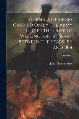 Journals of Sieges Carried On by the Army Under the Duke of Wellington, in Spain, Between the Years 1811 and 1814; Volume 1 by Jones, John Thomas