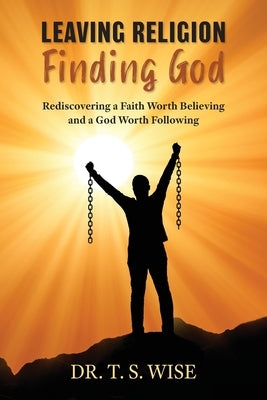 Leaving Religion Finding God: Rediscovering a Faith Worth Believing and a God Worth Following by Wise, Terry S.