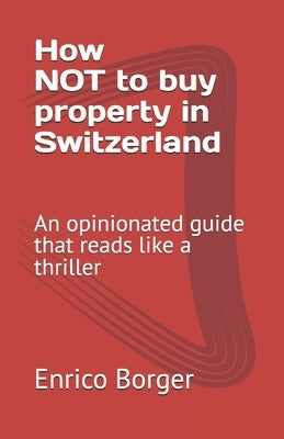 How NOT to buy property in Switzerland: An opinionated guide that reads like a thriller by Borger, Enrico