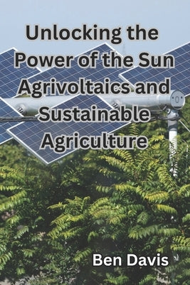 Unlocking the Power of the Sun Agrivoltaics and Sustainable Agriculture by Davis, Ben