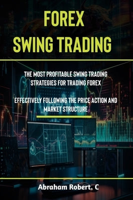 Forex Swing Trading: The Most Profitable Swing Trading Strategies For Trading Forex, Effectively Following The Price Action And Market Stru by Robert C., Abraham