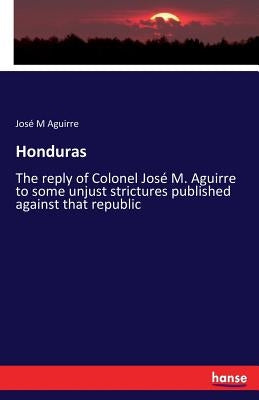Honduras: The reply of Colonel José M. Aguirre to some unjust strictures published against that republic by Aguirre, José M.