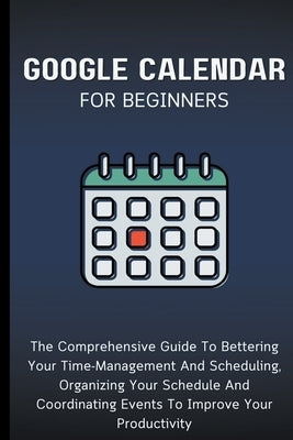 Google Calendar For Beginners: The Comprehensive Guide To Bettering Your Time-Management And Scheduling, Organizing Your Schedule And Coordinating Ev by Lumiere, Voltaire