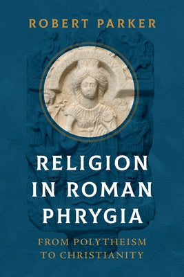 Religion in Roman Phrygia: From Polytheism to Christianity by Parker, Robert