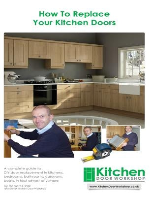 How To Replace Your Kitchen Doors: A complete guide to DIY door replacement in kitchens, bedrooms, bathrooms, caravans, boats, in fact almost anywhere by Clark, Robert