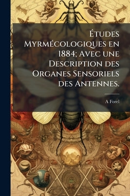 Études Myrmécologiques en 1884; Avec une Description des Organes Sensoriels des Antennes. by Forel, A.