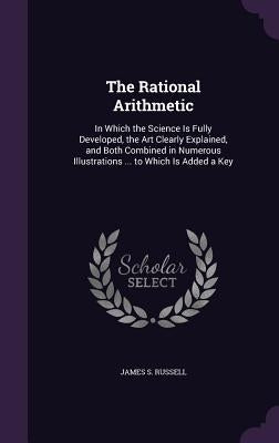 The Rational Arithmetic: In Which the Science Is Fully Developed, the Art Clearly Explained, and Both Combined in Numerous Illustrations ... to by Russell, James S.