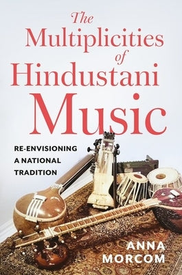 The Multiplicities of Hindustani Music: Re-Envisioning a National Tradition by Morcom, Anna