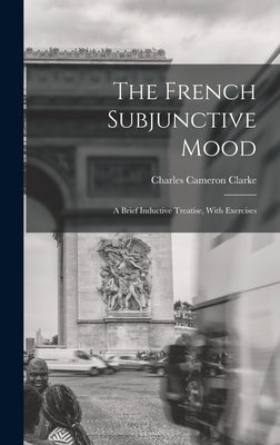 The French Subjunctive Mood; A Brief Inductive Treatise, With Exercises by Clarke, Charles Cameron