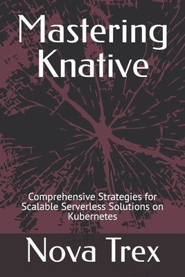 Mastering Knative: Comprehensive Strategies for Scalable Serverless Solutions on Kubernetes by Trex, Nova