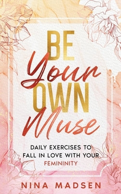 Be Your Own Muse: Daily Exercises to Fall in Love with Your Femininity by Madsen, Nina