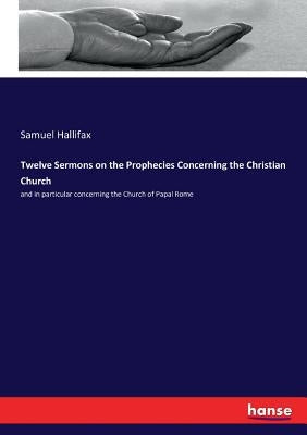 Twelve Sermons on the Prophecies Concerning the Christian Church: and in particular concerning the Church of Papal Rome by Hallifax, Samuel