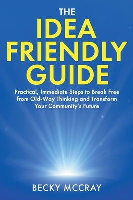The Idea Friendly Guide: Practical, Immediate Steps to Break Free from Old-Way Thinking and Transform Your Community's Future by McCray, Becky