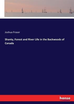 Shanty, Forest and River Life in the Backwoods of Canada by Fraser, Joshua