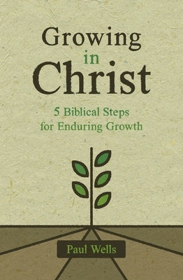 Growing in Christ: 5 Biblical Steps for Enduring Growth by Wells, Paul