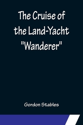 The Cruise of the Land-Yacht Wanderer; Thirteen Hundred Miles in my Caravan by Stables, Gordon