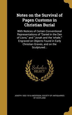 Notes on the Survival of Pagen Customs in Christian Burial: With Notices of Certain Conventional Representations of "Daniel in the Den of Lions," and by Anderson, Joseph 1832-1916