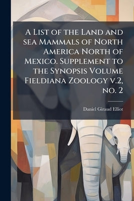 A List of the Land and sea Mammals of North America North of Mexico. Supplement to the Synopsis Volume Fieldiana Zoology v.2, no. 2 by Elliot, Daniel Giraud