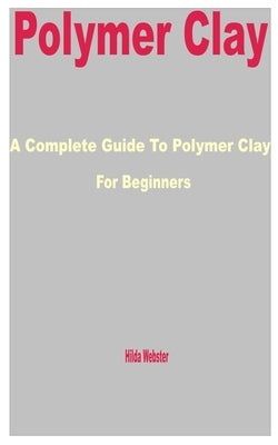 Polymer Clay: A Complete Guide to Polymer Clay for Beginners by Webster, Hilda