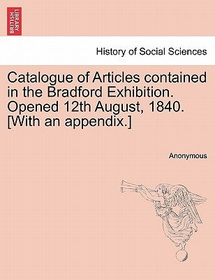Catalogue of Articles Contained in the Bradford Exhibition. Opened 12th August, 1840. [With an Appendix.] by Anonymous