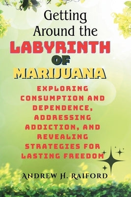 Getting Around the Labyrinth of Marijuana: Exploring Consumption and Dependence, Addressing Addiction, and Revealing Strategies for Lasting Freedom by H. Raiford, Andrew