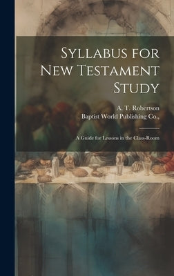 Syllabus for New Testament Study: A Guide for Lessons in the Class-Room by Robertson, A. T.