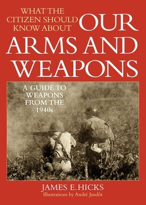 What the Citizen Should Know about Our Arms and Weapons: A Guide to Weapons from the 1940s by Hicks, James E.