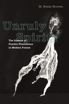 Unruly Spirits: The Science of Psychic Phenomena in Modern France by Brower, M. Brady