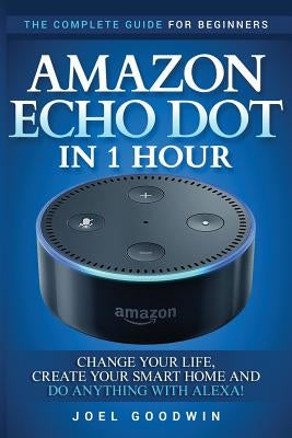 Amazon Echo Dot in 1 Hour: The Complete Guide for Beginners - Change Your Life, Create Your Smart Home and Do Anything with Alexa! by Goodwin, Joel