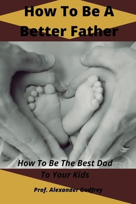 How To Be A Better Father: How To Be The Best Dad To Your Kids by Godfrey, Alexander