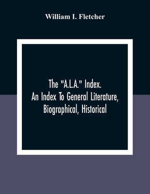 The "A.L.A." Index. An Index To General Literature, Biographical, Historical, And Literary Essays And Sketches, Reports And Publications Of Boards And by I. Fletcher, William