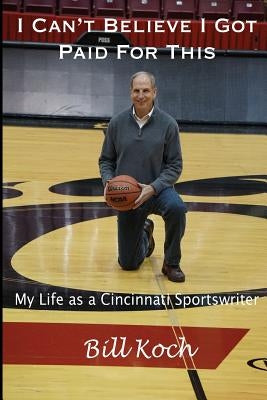 I Can't Believe I Got Paid For This: My Life as a Cincinnati Sportswriter by Koch, Bill