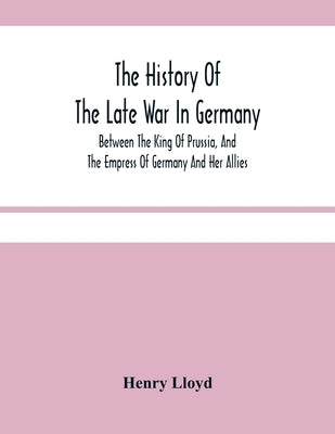 The History Of The Late War In Germany; Between The King Of Prussia, And The Empress Of Germany And Her Allies by Lloyd, Henry