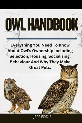 Owl Handbook: Everything You Need To Know About Owl's Ownership Including Selection, Housing, Socialising, Behaviour And Why They Make Great Pets. by Eddie, Jeff